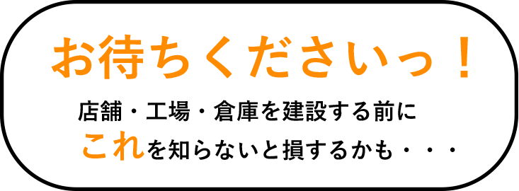 お待ちくださいっ！店舗・工場・倉庫を建設する前にこれを知らないと損するかも